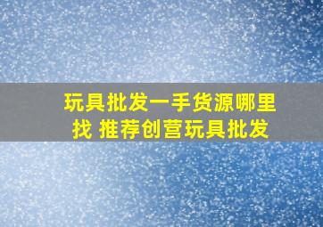 玩具批发一手货源哪里找 推荐创营玩具批发